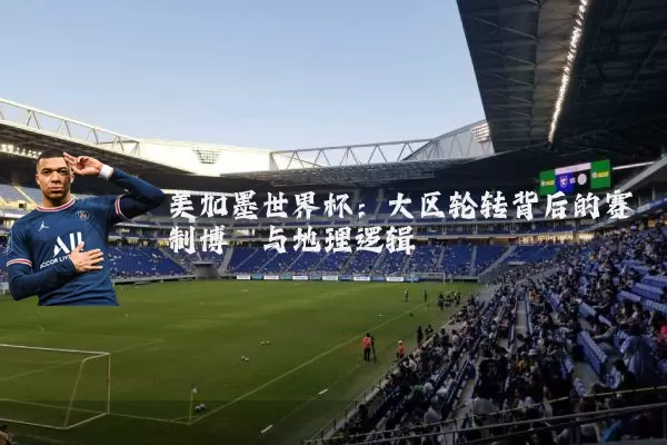 美加墨世界杯：大区轮转背后的赛制博弈与地理逻辑